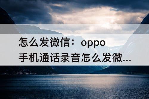 怎么发微信：oppo手机通话录音怎么发微信