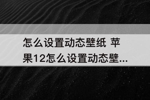 怎么设置动态壁纸 苹果12怎么设置动态壁纸自己动