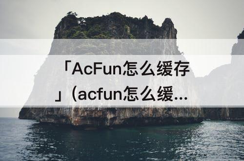 「AcFun怎么缓存」(acfun怎么缓存番剧)