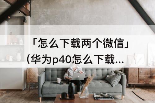 「怎么下载两个微信」(华为p40怎么下载两个微信)