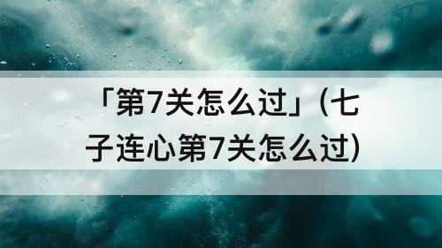 「第7关怎么过」(七子连心第7关怎么过)