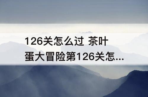 126关怎么过 茶叶蛋大冒险第126关怎么过关视频