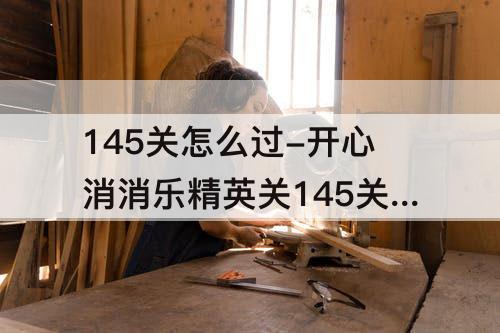 145关怎么过-开心消消乐精英关145关怎么过三颗星
