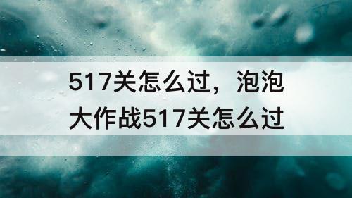 517关怎么过，泡泡大作战517关怎么过
