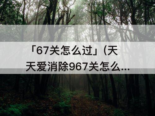 「67关怎么过」(天天爱消除967关怎么过)