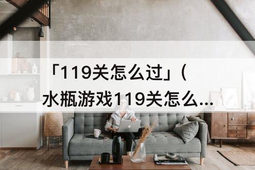 「119关怎么过」(水瓶游戏119关怎么过)
