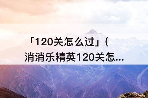 「120关怎么过」(消消乐精英120关怎么过攻略教程)