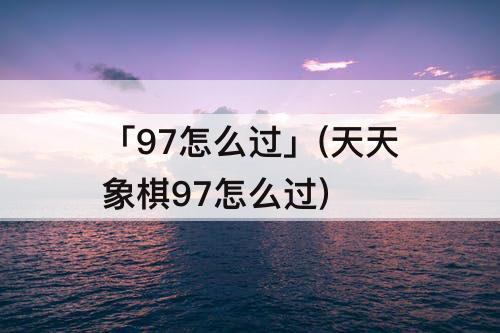 「97怎么过」(天天象棋97怎么过)