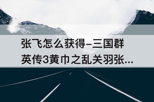 张飞怎么获得-三国群英传3黄巾之乱关羽张飞怎么获得