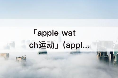 「apple watch运动」(apple watch运动数据不更新)