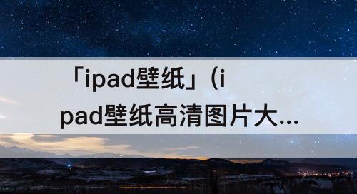 「ipad壁纸」(ipad壁纸高清图片大全)