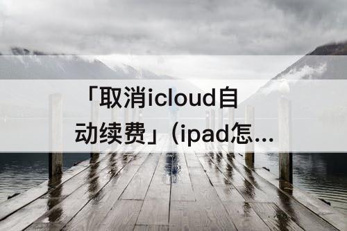 「取消icloud自动续费」(ipad怎么取消icloud自动续费的6元)